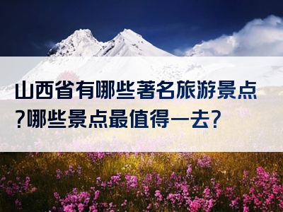 山西省有哪些著名旅游景点？哪些景点最值得一去？