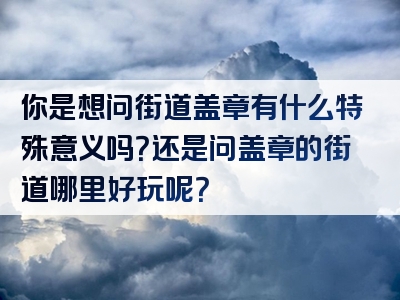 你是想问街道盖章有什么特殊意义吗？还是问盖章的街道哪里好玩呢？