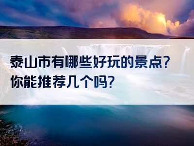 泰山市有哪些好玩的景点？你能推荐几个吗？