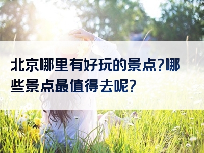 北京哪里有好玩的景点？哪些景点最值得去呢？