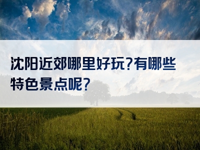 沈阳近郊哪里好玩？有哪些特色景点呢？