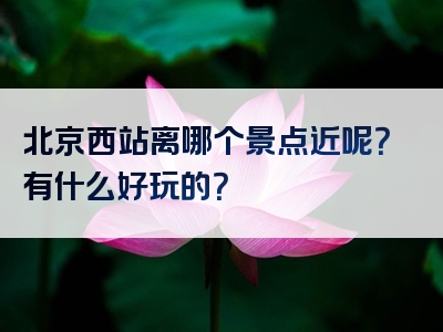 北京西站离哪个景点近呢？有什么好玩的？