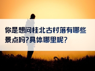 你是想问桂北古村落有哪些景点吗？具体哪里呢？