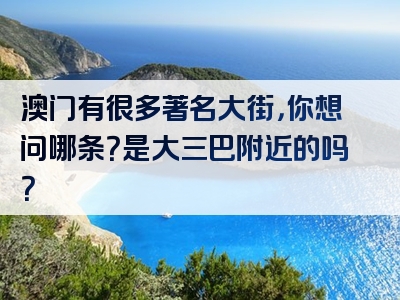 澳门有很多著名大街，你想问哪条？是大三巴附近的吗？