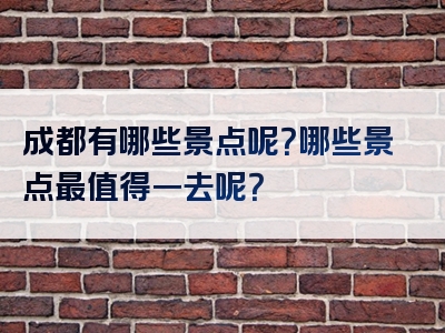 成都有哪些景点呢？哪些景点最值得一去呢？