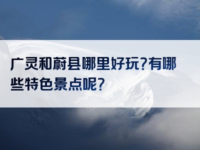 广灵和蔚县哪里好玩？有哪些特色景点呢？