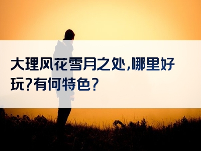 大理风花雪月之处，哪里好玩？有何特色？