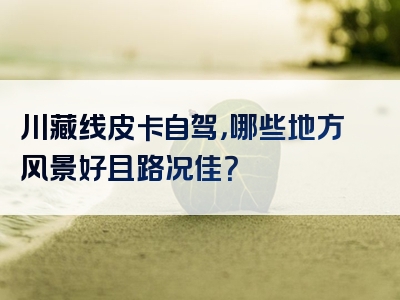 川藏线皮卡自驾，哪些地方风景好且路况佳？