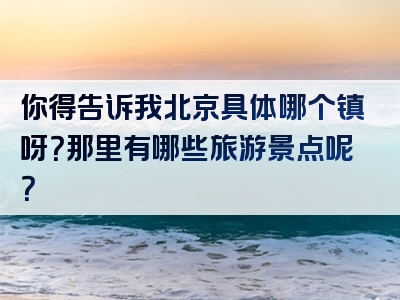 你得告诉我北京具体哪个镇呀？那里有哪些旅游景点呢？