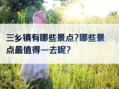 三乡镇有哪些景点？哪些景点最值得一去呢？