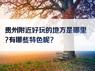 贵州附近好玩的地方是哪里？有哪些特色呢？