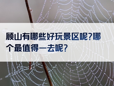 顾山有哪些好玩景区呢？哪个最值得一去呢？