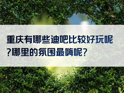 重庆有哪些迪吧比较好玩呢？哪里的氛围最嗨呢？