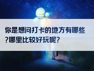 你是想问打卡的地方有哪些？哪里比较好玩呢？