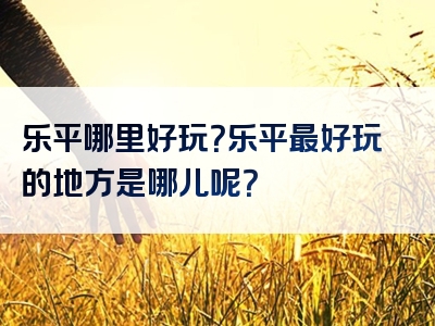 乐平哪里好玩？乐平最好玩的地方是哪儿呢？