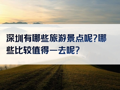 深圳有哪些旅游景点呢？哪些比较值得一去呢？