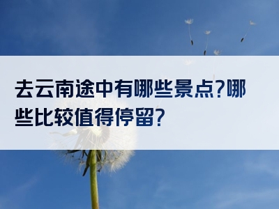 去云南途中有哪些景点？哪些比较值得停留？