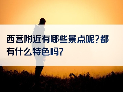 西营附近有哪些景点呢？都有什么特色吗？