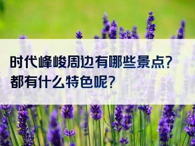 时代峰峻周边有哪些景点？都有什么特色呢？