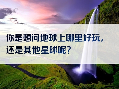 你是想问地球上哪里好玩，还是其他星球呢？