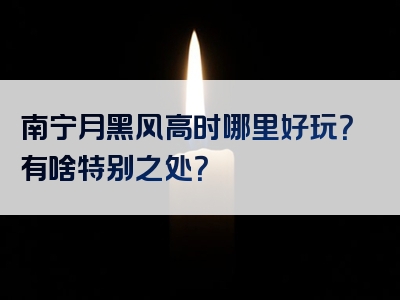 南宁月黑风高时哪里好玩？有啥特别之处？