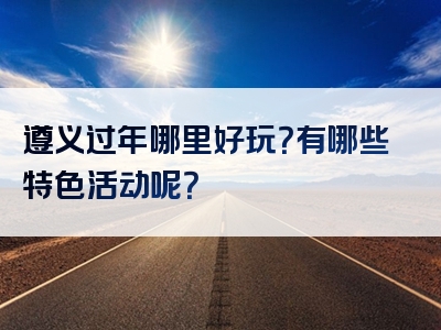 遵义过年哪里好玩？有哪些特色活动呢？