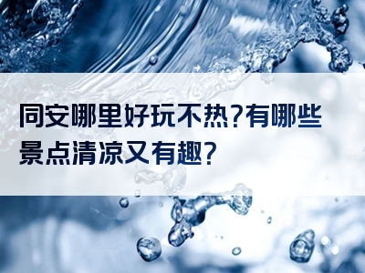 同安哪里好玩不热？有哪些景点清凉又有趣？