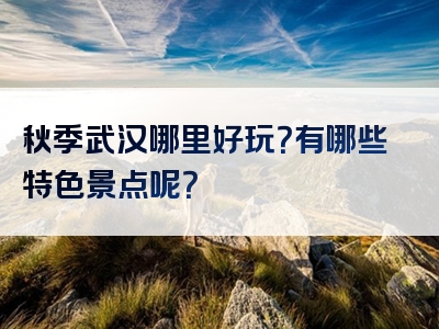 秋季武汉哪里好玩？有哪些特色景点呢？