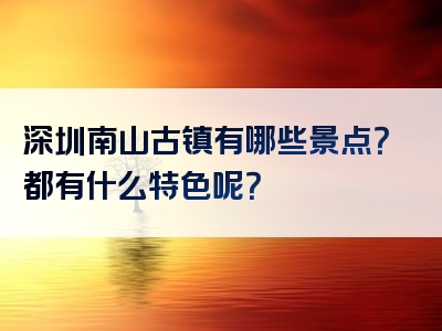 深圳南山古镇有哪些景点？都有什么特色呢？