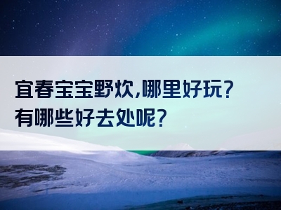 宜春宝宝野炊，哪里好玩？有哪些好去处呢？