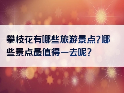 攀枝花有哪些旅游景点？哪些景点最值得一去呢？