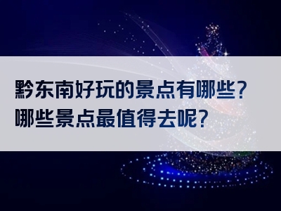 黔东南好玩的景点有哪些？哪些景点最值得去呢？