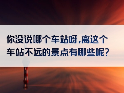 你没说哪个车站呀，离这个车站不远的景点有哪些呢？