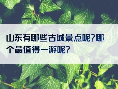 山东有哪些古城景点呢？哪个最值得一游呢？