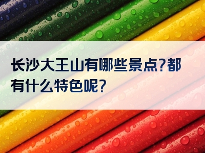 长沙大王山有哪些景点？都有什么特色呢？