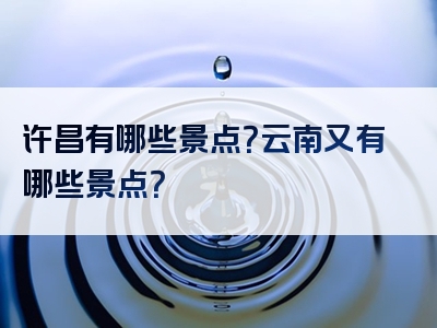 许昌有哪些景点？云南又有哪些景点？