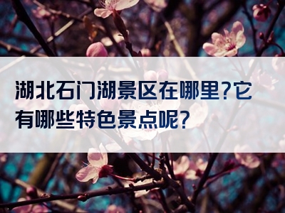 湖北石门湖景区在哪里？它有哪些特色景点呢？