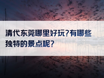 清代东莞哪里好玩？有哪些独特的景点呢？