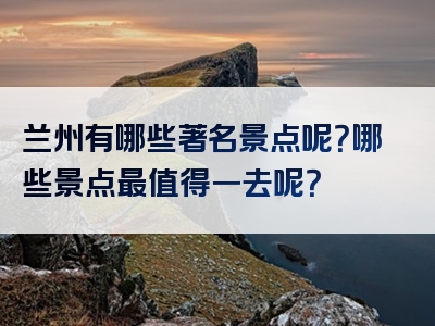 兰州有哪些著名景点呢？哪些景点最值得一去呢？