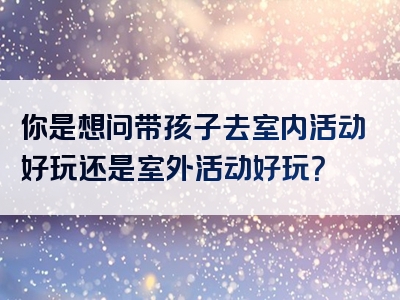 你是想问带孩子去室内活动好玩还是室外活动好玩？