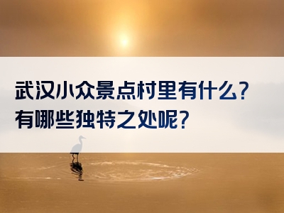武汉小众景点村里有什么？有哪些独特之处呢？