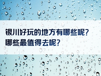 银川好玩的地方有哪些呢？哪些最值得去呢？