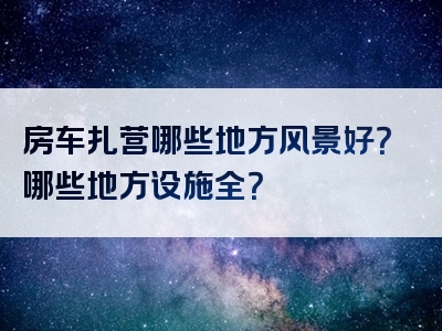 房车扎营哪些地方风景好？哪些地方设施全？
