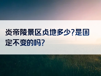 炎帝陵景区占地多少？是固定不变的吗？