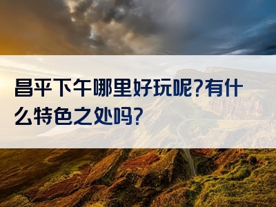 昌平下午哪里好玩呢？有什么特色之处吗？