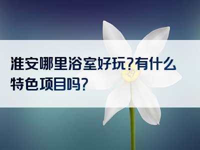 淮安哪里浴室好玩？有什么特色项目吗？
