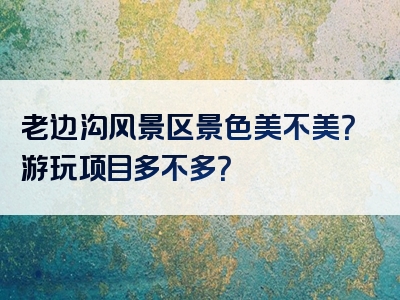老边沟风景区景色美不美？游玩项目多不多？