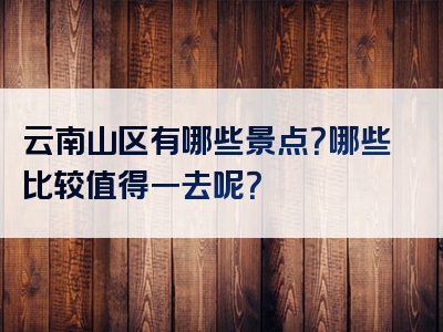 云南山区有哪些景点？哪些比较值得一去呢？
