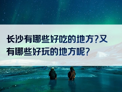 长沙有哪些好吃的地方？又有哪些好玩的地方呢？