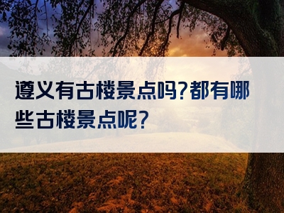 遵义有古楼景点吗？都有哪些古楼景点呢？